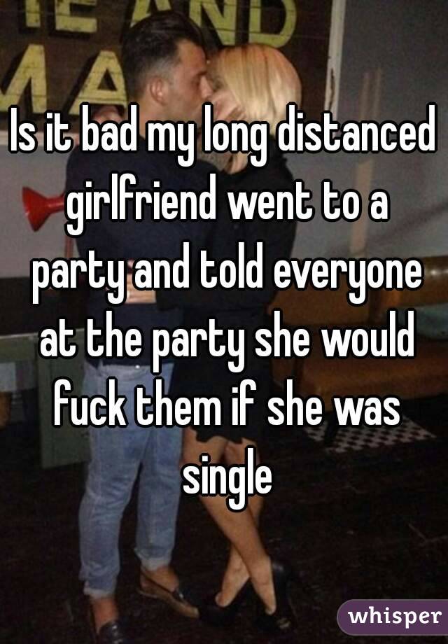 Is it bad my long distanced girlfriend went to a party and told everyone at the party she would fuck them if she was single