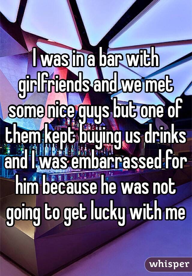 I was in a bar with girlfriends and we met some nice guys but one of them kept buying us drinks and I was embarrassed for him because he was not going to get lucky with me 