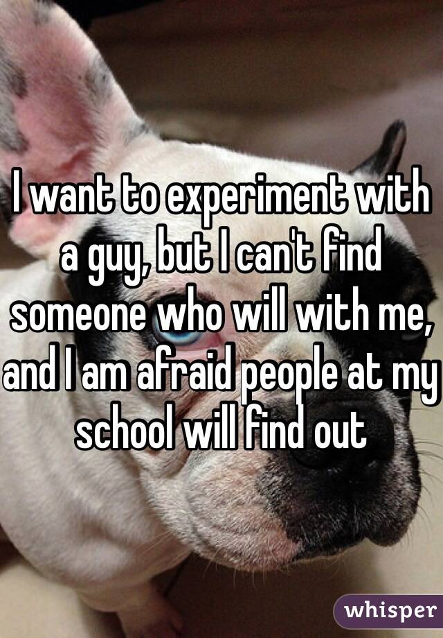 I want to experiment with a guy, but I can't find someone who will with me, and I am afraid people at my school will find out
