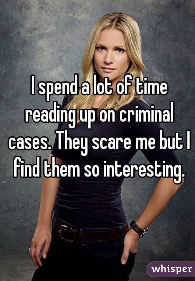 I spend a lot of time reading up on criminal cases. They scare me but I find them so interesting.