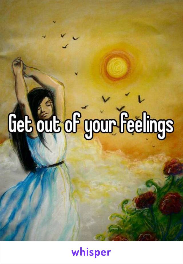 Get out of your feelings