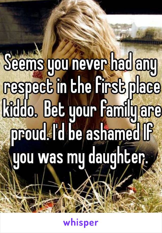 Seems you never had any respect in the first place kiddo.  Bet your family are proud. I'd be ashamed If you was my daughter. 