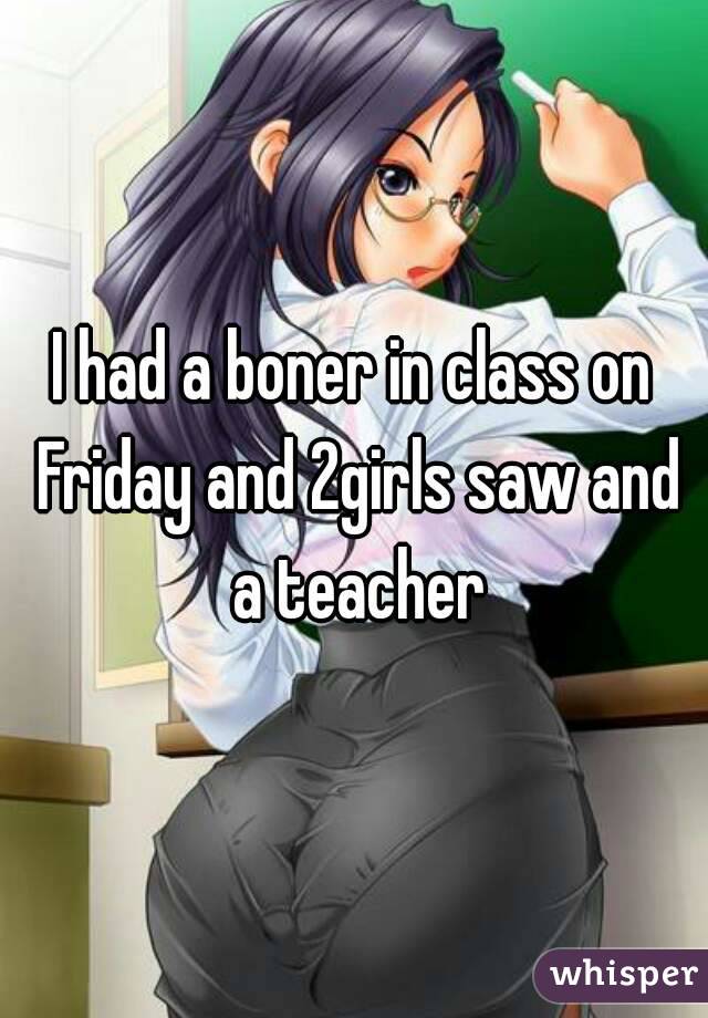 I had a boner in class on Friday and 2girls saw and a teacher