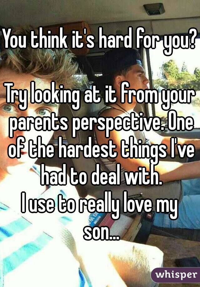 You think it's hard for you?

Try looking at it from your parents perspective. One of the hardest things I've had to deal with.
I use to really love my son...