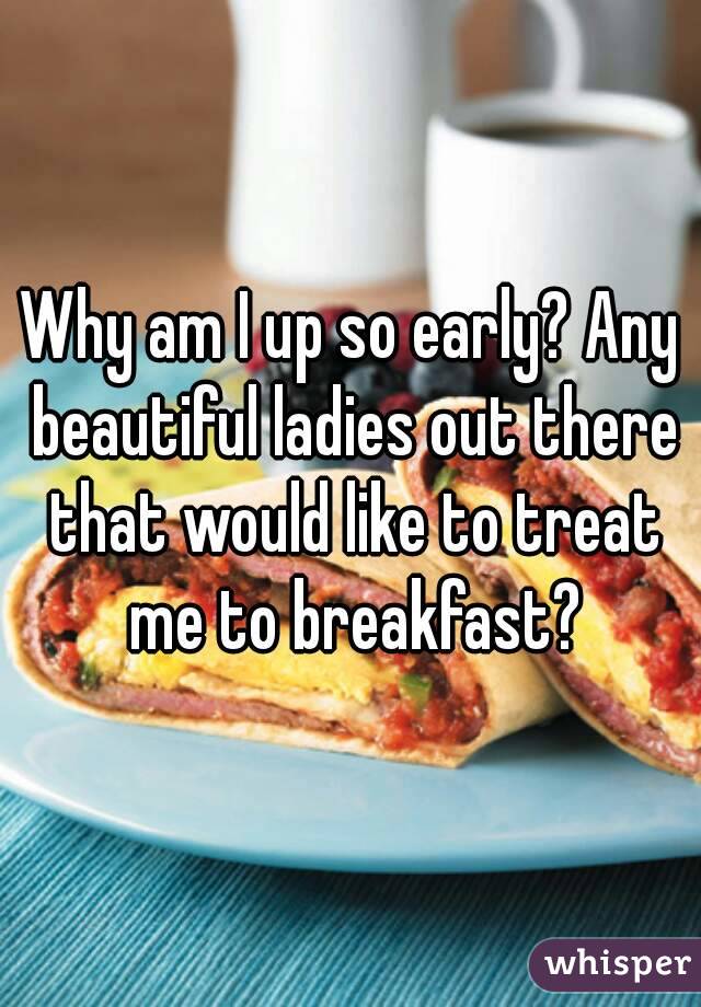 Why am I up so early? Any beautiful ladies out there that would like to treat me to breakfast?