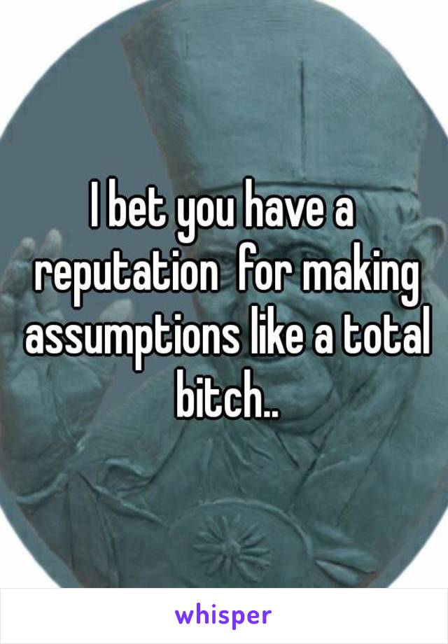 I bet you have a reputation  for making assumptions like a total bitch..