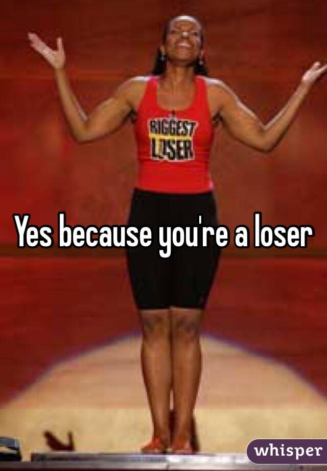 Yes because you're a loser 