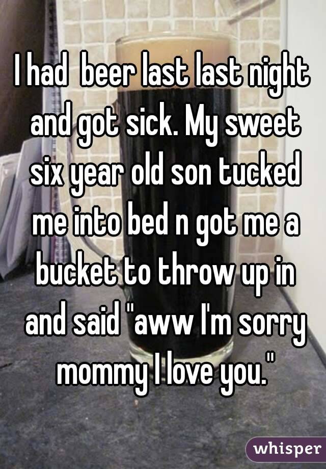 I had  beer last last night and got sick. My sweet six year old son tucked me into bed n got me a bucket to throw up in and said "aww I'm sorry mommy I love you."