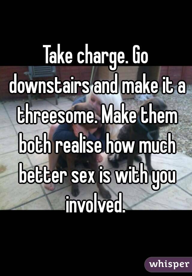 Take charge. Go downstairs and make it a threesome. Make them both realise how much better sex is with you involved. 
