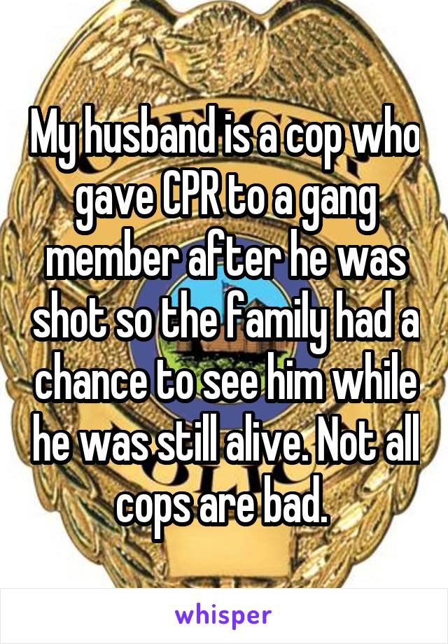My husband is a cop who gave CPR to a gang member after he was shot so the family had a chance to see him while he was still alive. Not all cops are bad. 