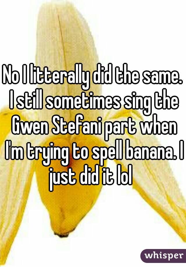 No I litterally did the same. I still sometimes sing the Gwen Stefani part when I'm trying to spell banana. I just did it lol  