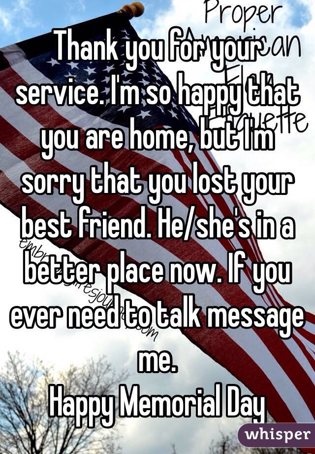 Thank you for your service. I'm so happy that you are home, but I'm sorry that you lost your best friend. He/she's in a better place now. If you ever need to talk message me.
Happy Memorial Day 
