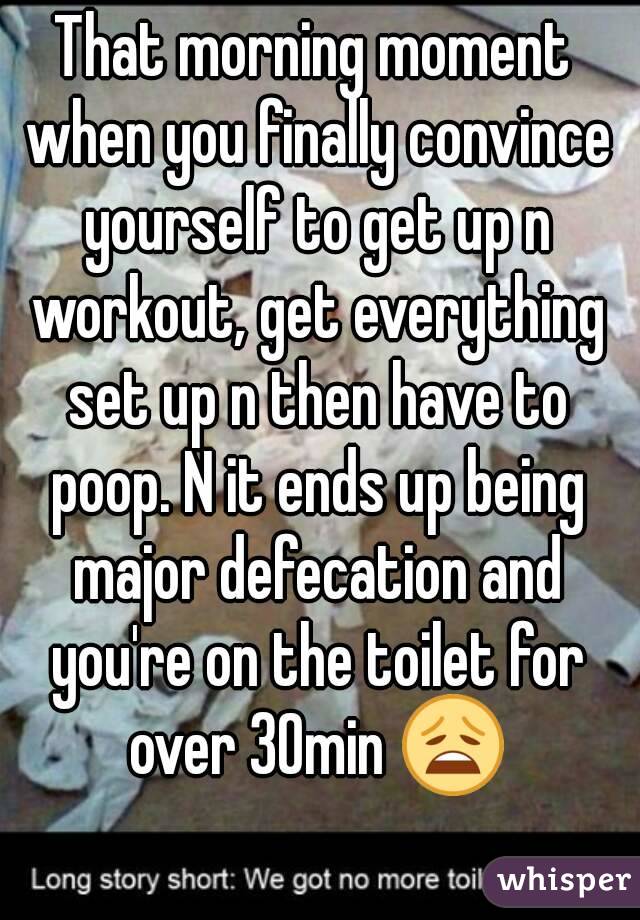 That morning moment when you finally convince yourself to get up n workout, get everything set up n then have to poop. N it ends up being major defecation and you're on the toilet for over 30min 😩