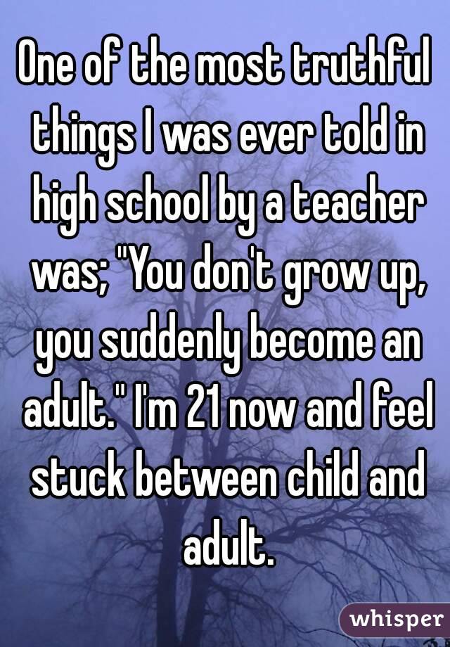 One of the most truthful things I was ever told in high school by a teacher was; "You don't grow up, you suddenly become an adult." I'm 21 now and feel stuck between child and adult.