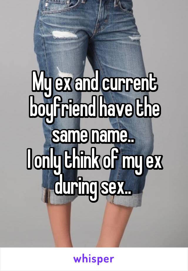 My ex and current boyfriend have the same name.. 
I only think of my ex during sex.. 