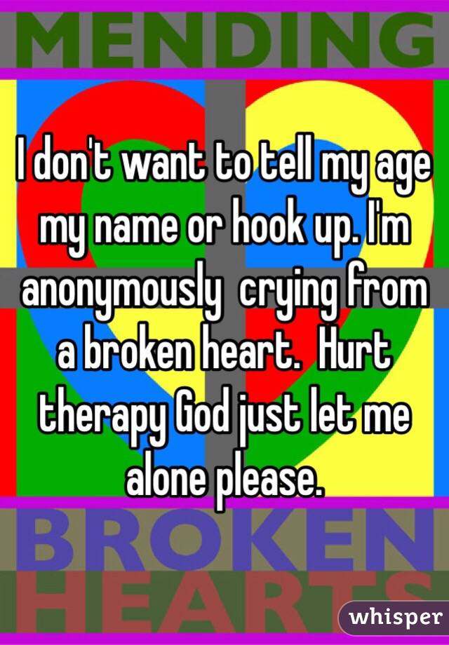 I don't want to tell my age my name or hook up. I'm anonymously  crying from a broken heart.  Hurt therapy God just let me alone please. 