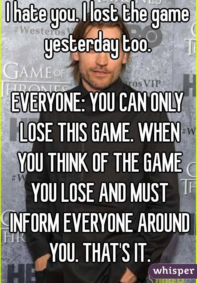 I hate you. I lost the game yesterday too. 

EVERYONE: YOU CAN ONLY LOSE THIS GAME. WHEN YOU THINK OF THE GAME YOU LOSE AND MUST INFORM EVERYONE AROUND YOU. THAT'S IT.