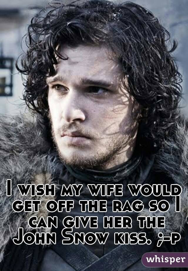 I wish my wife would get off the rag so I can give her the John Snow kiss. ;-p