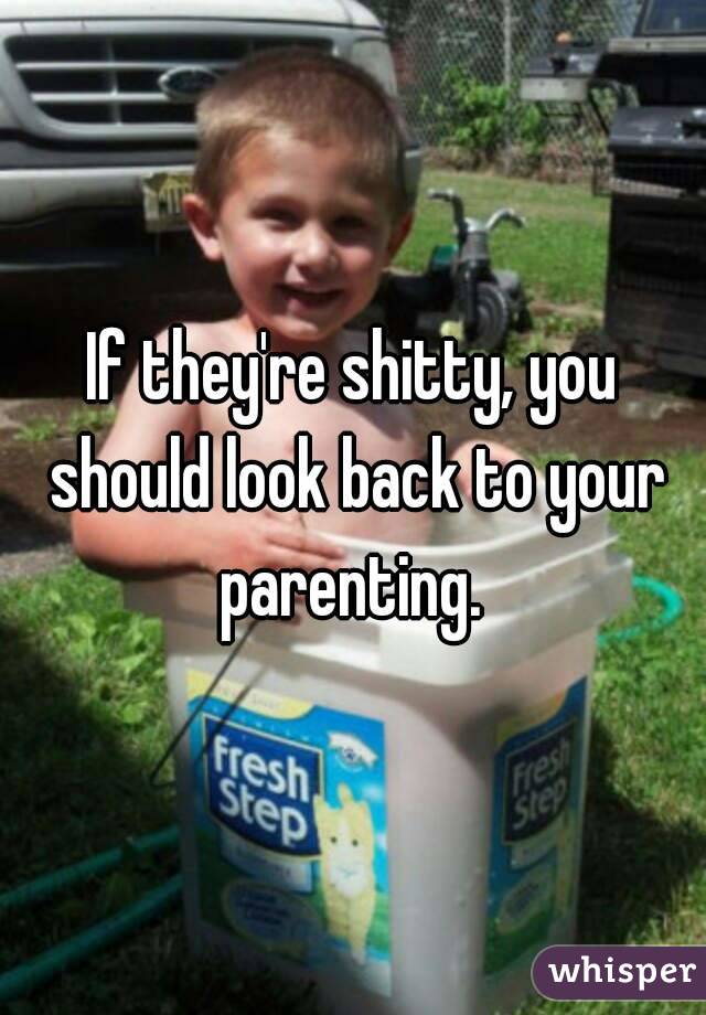 If they're shitty, you should look back to your parenting. 