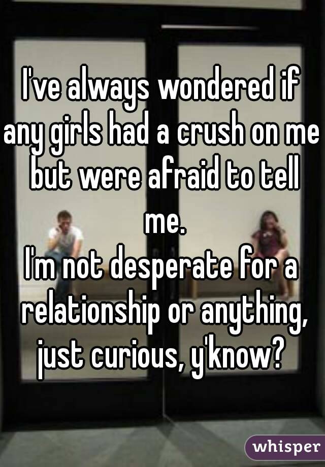 I've always wondered if
any girls had a crush on me but were afraid to tell me.
I'm not desperate for a relationship or anything,
just curious, y'know?