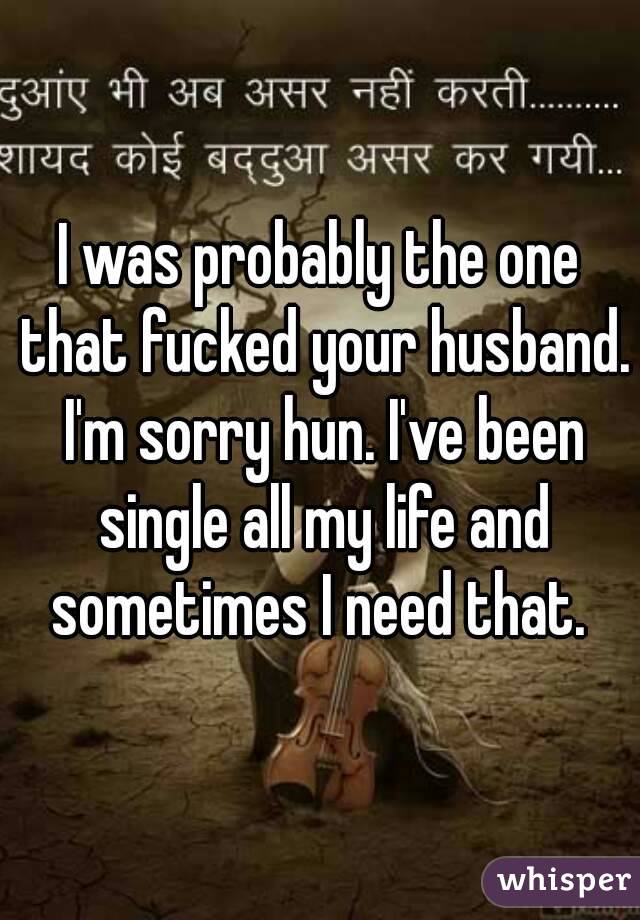 I was probably the one that fucked your husband. I'm sorry hun. I've been single all my life and sometimes I need that. 