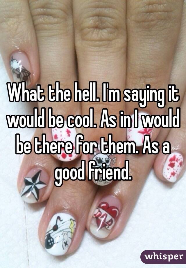 What the hell. I'm saying it would be cool. As in I would be there for them. As a good friend. 