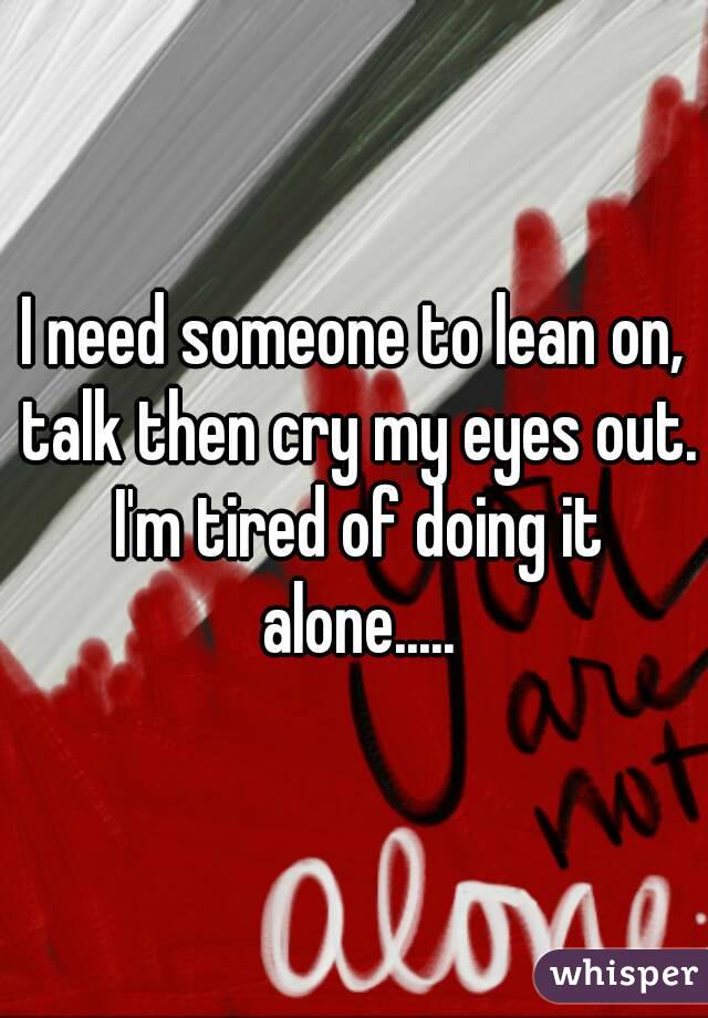 I need someone to lean on, talk then cry my eyes out. I'm tired of doing it alone.....