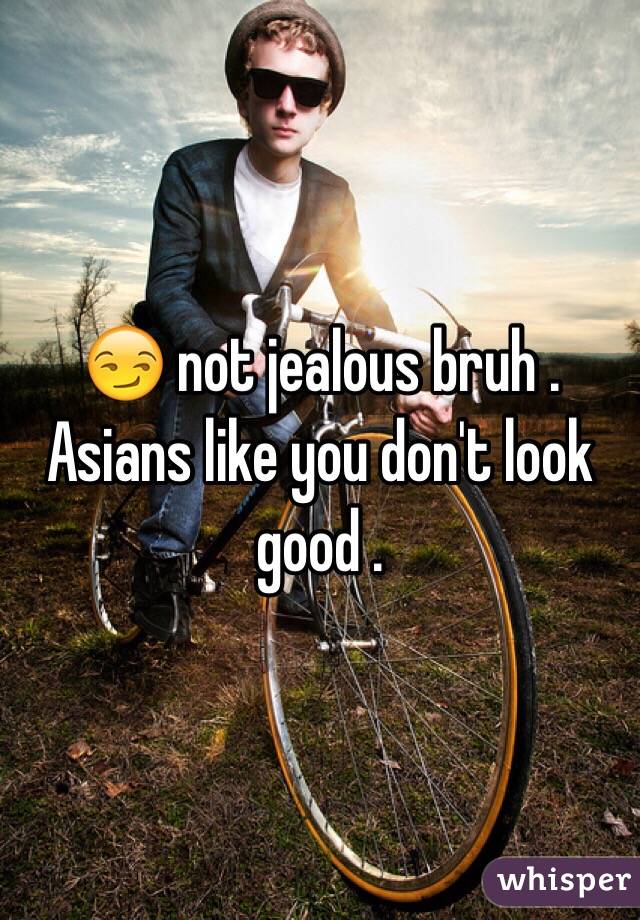 😏 not jealous bruh . Asians like you don't look good . 