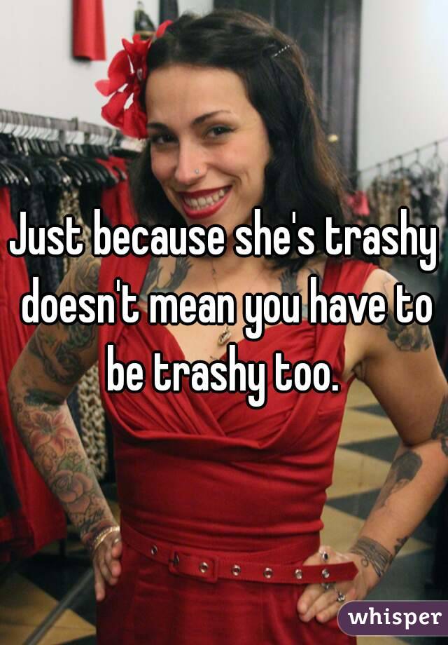 Just because she's trashy doesn't mean you have to be trashy too. 