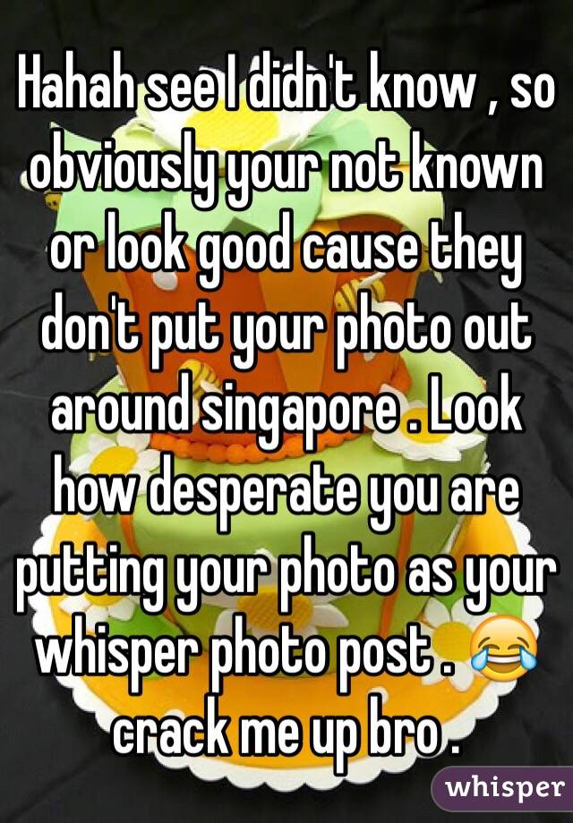 Hahah see I didn't know , so obviously your not known or look good cause they don't put your photo out around singapore . Look how desperate you are putting your photo as your whisper photo post . 😂 crack me up bro . 