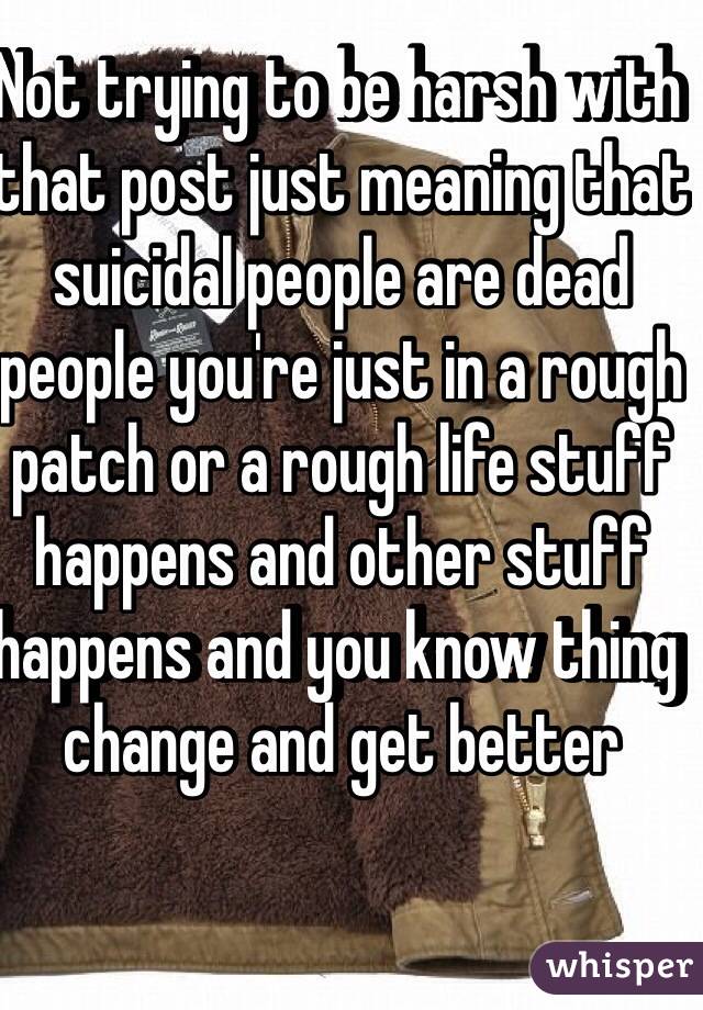 Not trying to be harsh with that post just meaning that suicidal people are dead people you're just in a rough patch or a rough life stuff happens and other stuff happens and you know thing change and get better 
