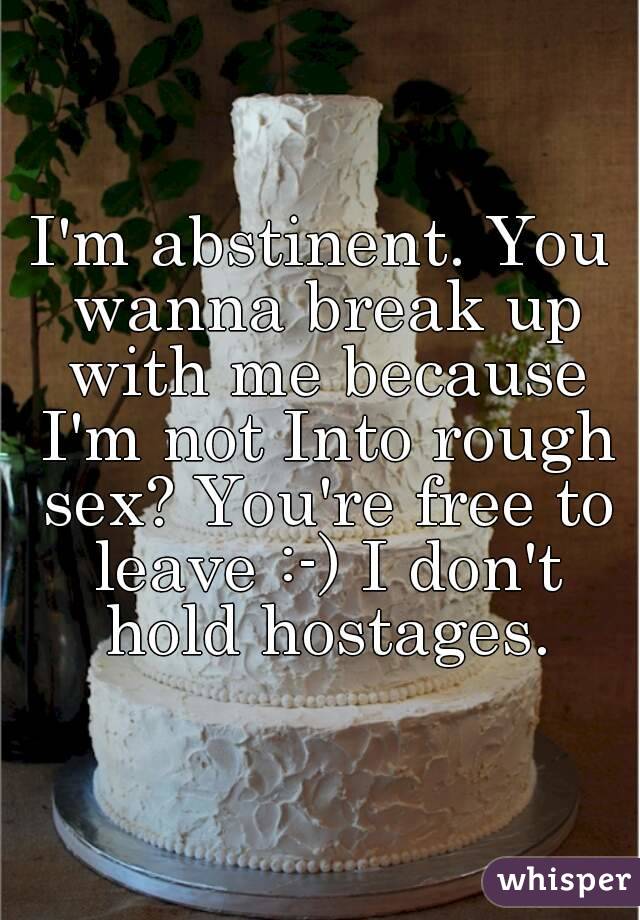 I'm abstinent. You wanna break up with me because I'm not Into rough sex? You're free to leave :-) I don't hold hostages.