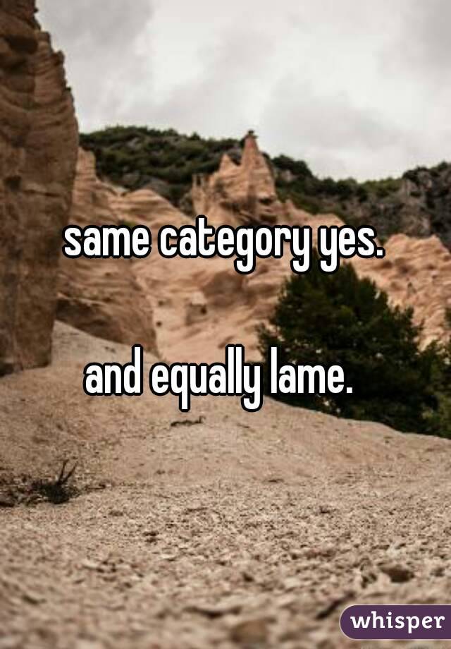same category yes.

and equally lame. 