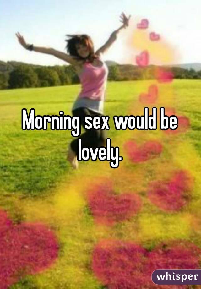 Morning sex would be lovely. 