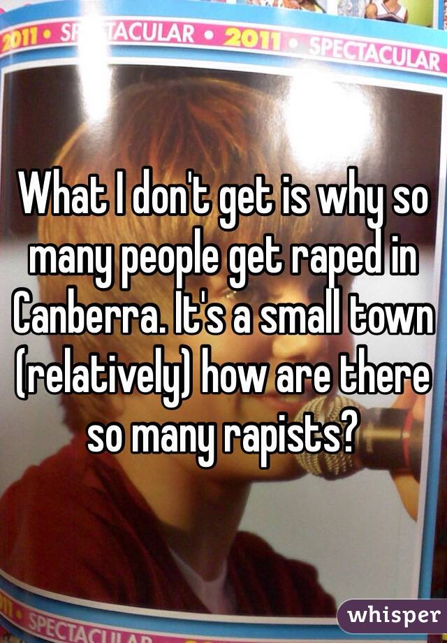 What I don't get is why so many people get raped in Canberra. It's a small town (relatively) how are there so many rapists? 