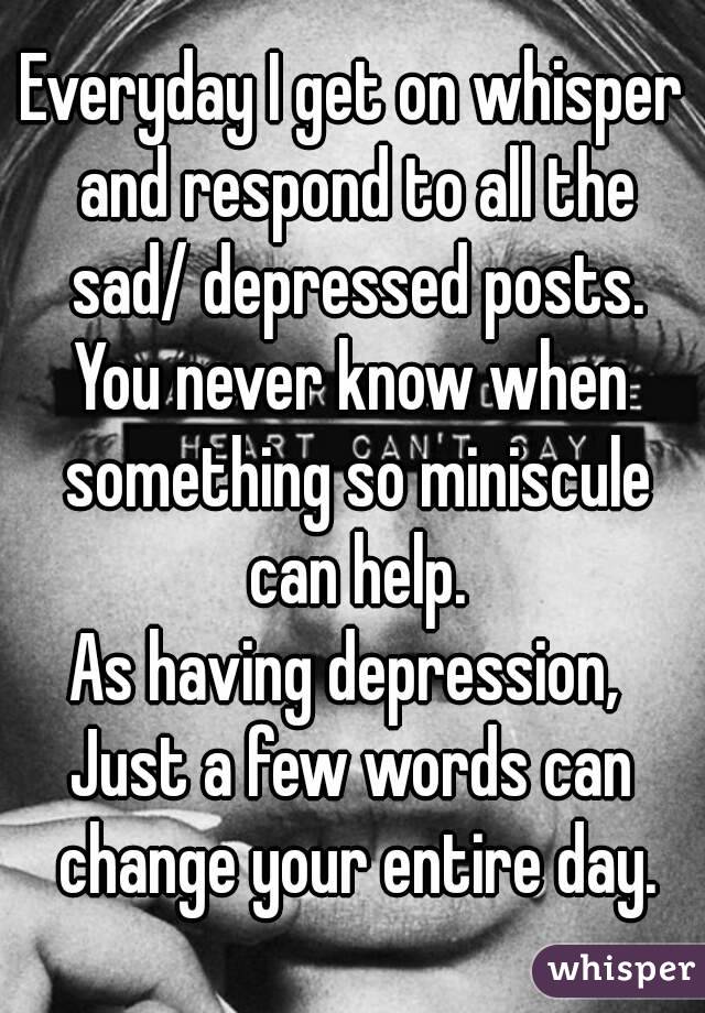Everyday I get on whisper and respond to all the sad/ depressed posts.
You never know when something so miniscule can help.
As having depression, 
Just a few words can change your entire day.