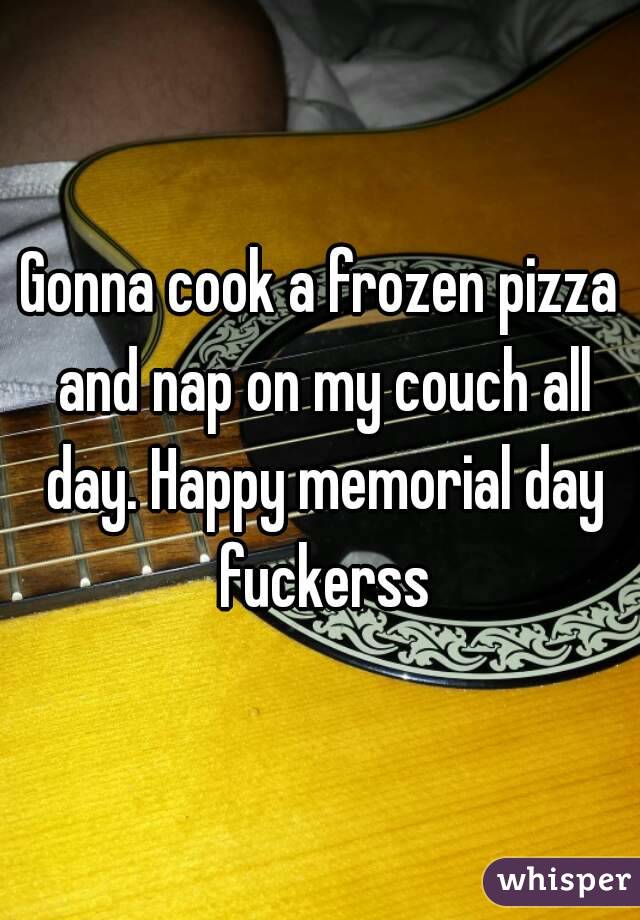 Gonna cook a frozen pizza and nap on my couch all day. Happy memorial day fuckerss