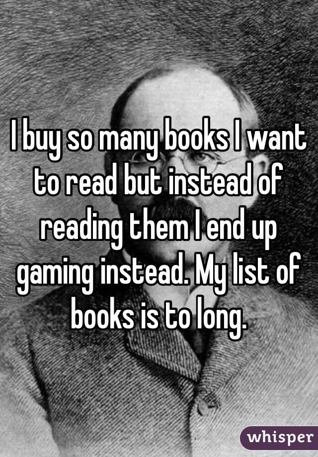 I buy so many books I want to read but instead of reading them I end up gaming instead. My list of books is to long. 