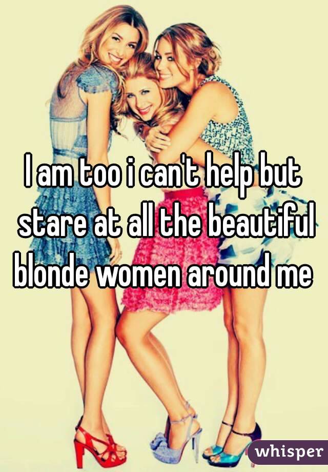 I am too i can't help but stare at all the beautiful blonde women around me 