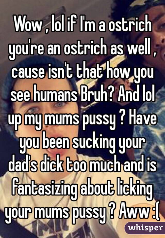 Wow , lol if I'm a ostrich you're an ostrich as well , cause isn't that how you see humans Bruh? And lol up my mums pussy ? Have you been sucking your dad's dick too much and is fantasizing about licking your mums pussy ? Aww :( 