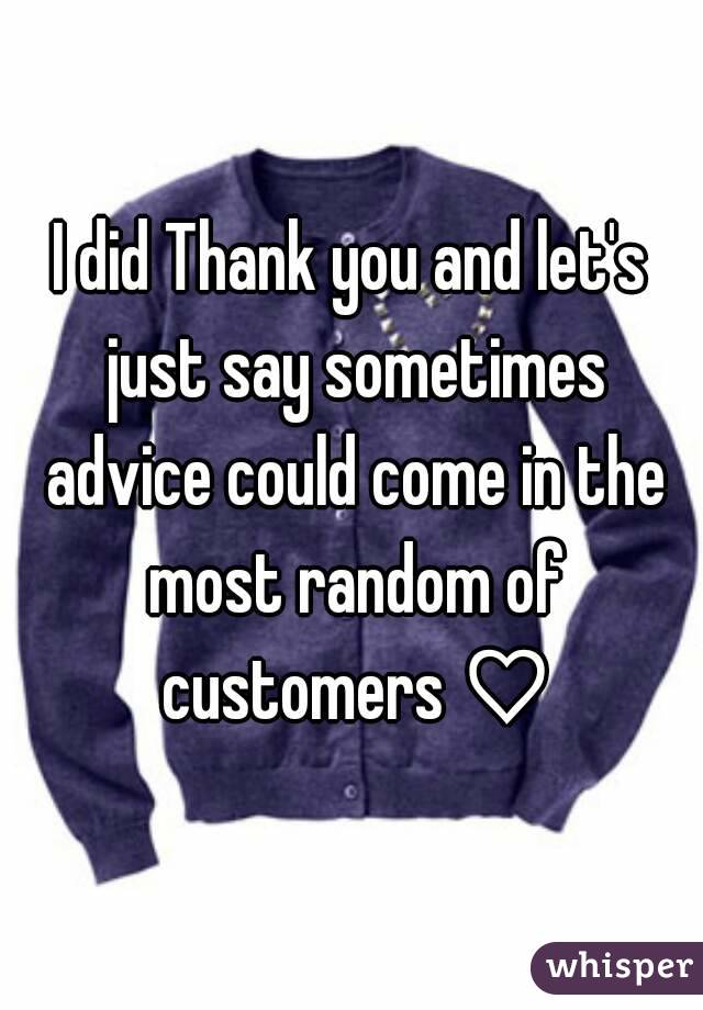 I did Thank you and let's just say sometimes advice could come in the most random of customers ♡