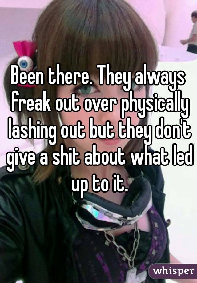 Been there. They always freak out over physically lashing out but they don't give a shit about what led up to it.