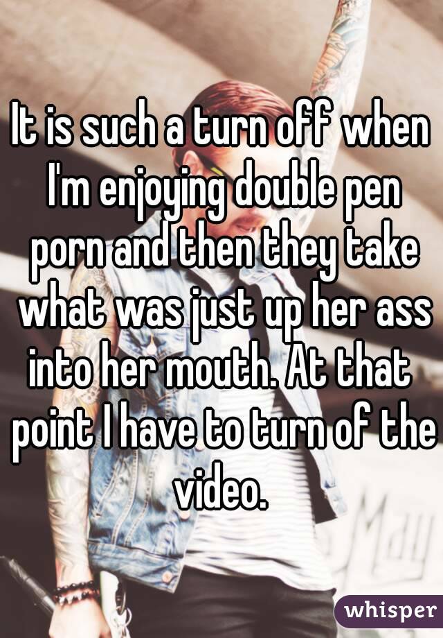 It is such a turn off when I'm enjoying double pen porn and then they take what was just up her ass into her mouth. At that  point I have to turn of the video. 