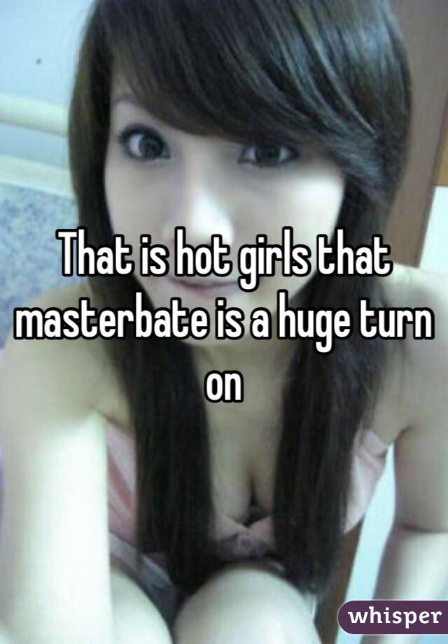 That is hot girls that masterbate is a huge turn on