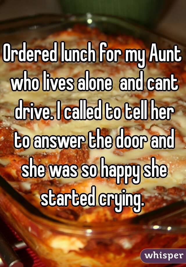 Ordered lunch for my Aunt who lives alone  and cant drive. I called to tell her to answer the door and she was so happy she started crying. 