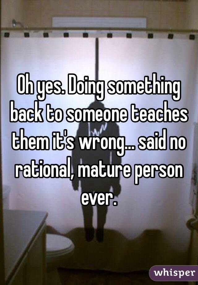 Oh yes. Doing something back to someone teaches them it's wrong... said no rational, mature person ever. 