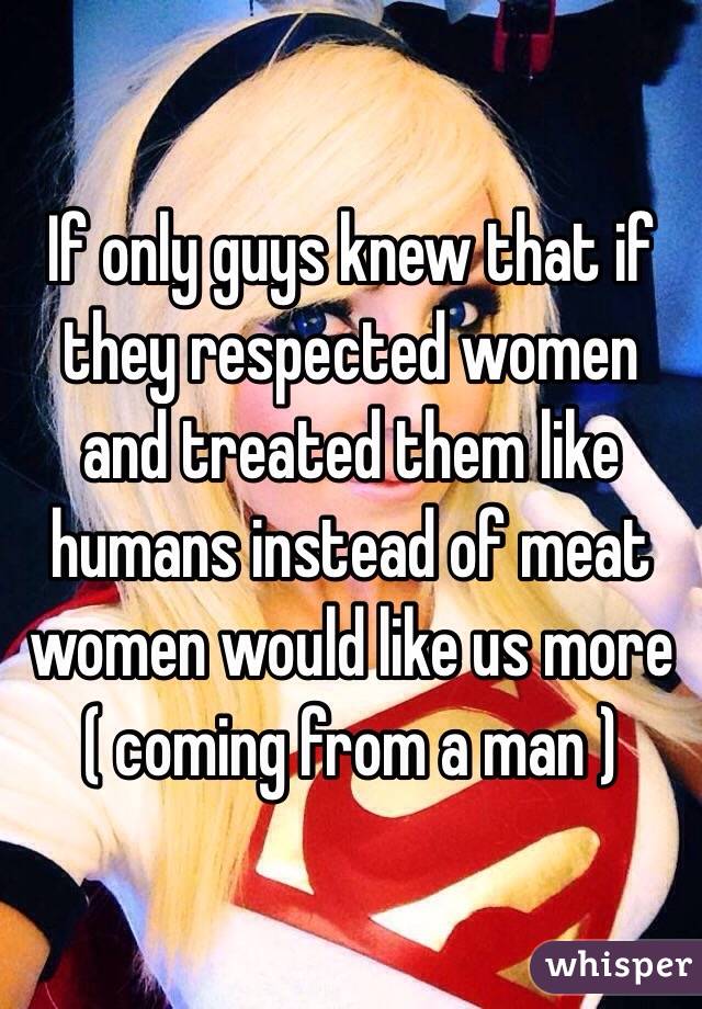 If only guys knew that if they respected women and treated them like humans instead of meat women would like us more ( coming from a man )