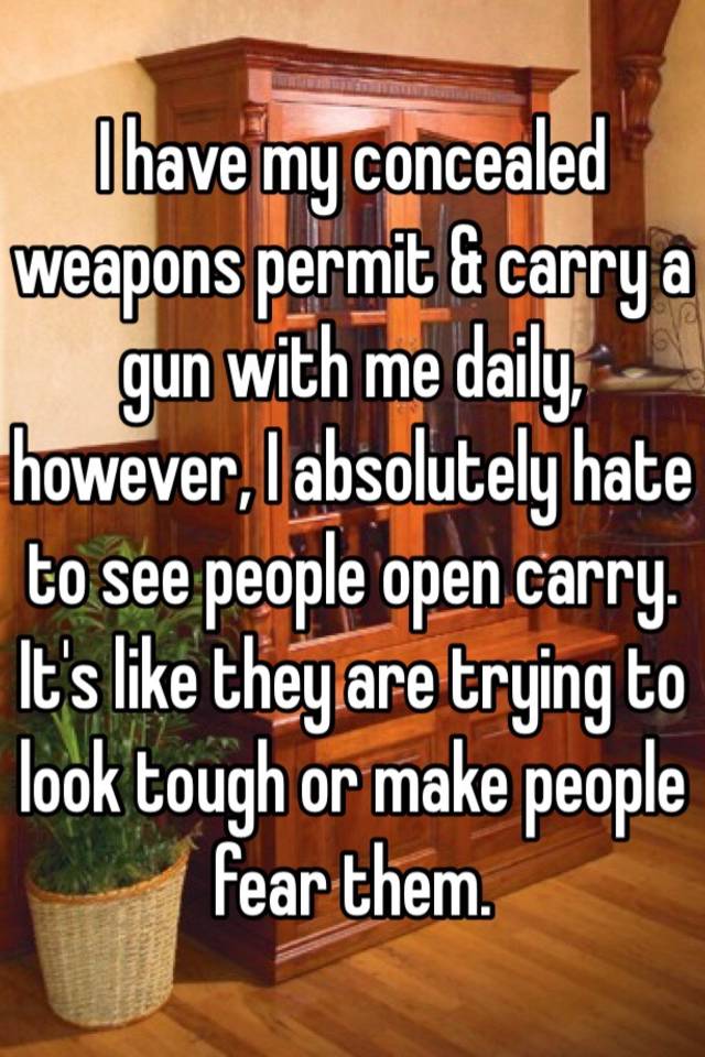 I have my concealed weapons permit & carry a gun with me daily,  however, I absolutely hate to see people open carry.  It's like they are trying to look tough or make people fear them.