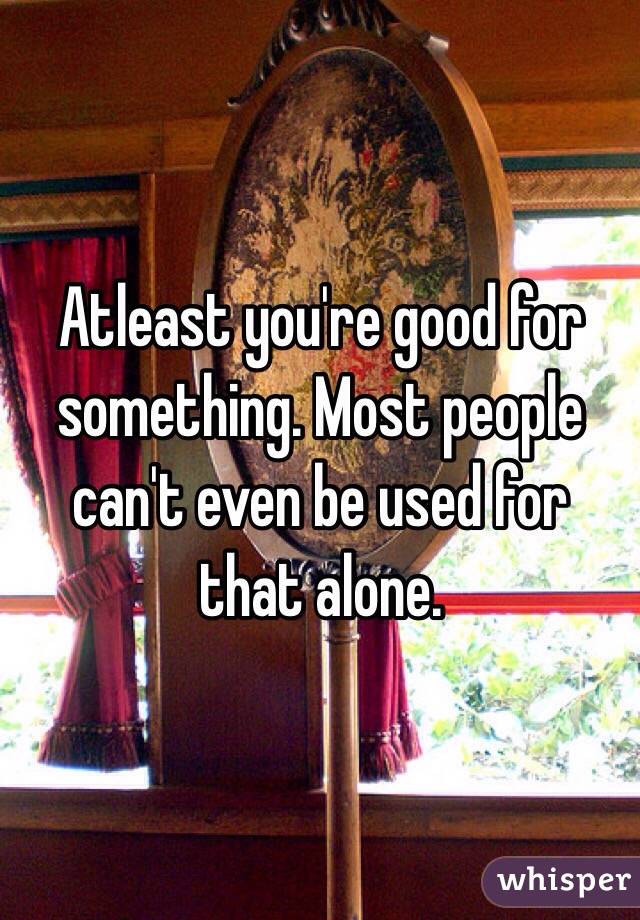 Atleast you're good for something. Most people can't even be used for that alone. 