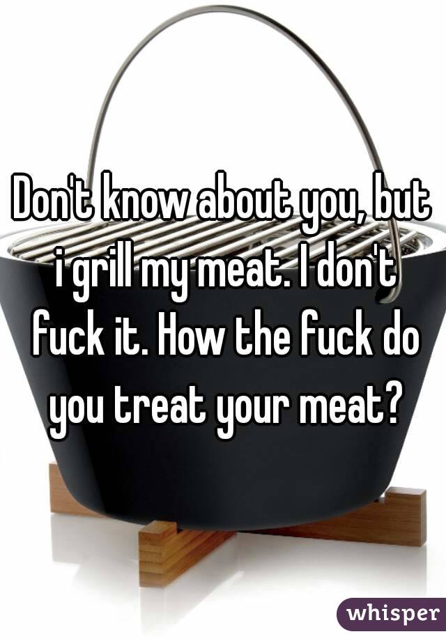 Don't know about you, but i grill my meat. I don't fuck it. How the fuck do you treat your meat?